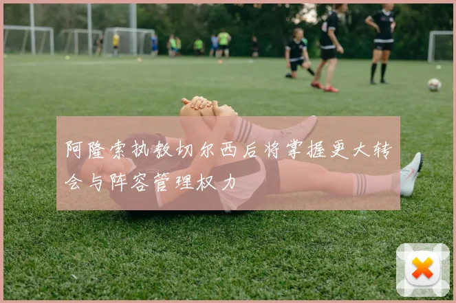 阿隆索执教切尔西后将掌握更大转会与阵容管理权力