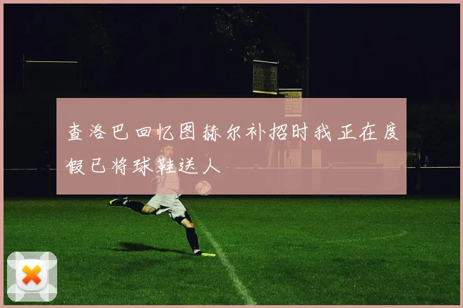 查洛巴回忆图赫尔补招时我正在度假已将球鞋送人
