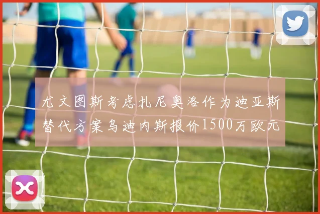 尤文图斯考虑扎尼奥洛作为迪亚斯替代方案乌迪内斯报价1500万欧元起步