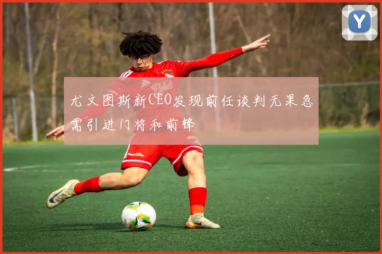 尤文图斯新CEO发现前任谈判无果急需引进门将和前锋