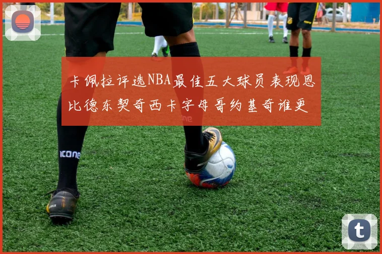 卡佩拉评选NBA最佳五大球员表现恩比德东契奇西卡字母哥约基奇谁更出色