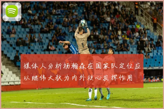 媒体人分析杨瀚森在国家队定位应以继伟大秋为内外核心发挥作用