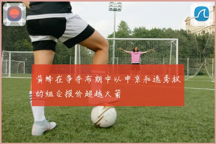 黄蜂在争夺布朗中以申京和选秀权的组合报价超越火箭