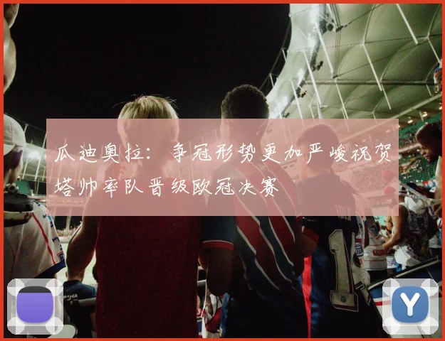 瓜迪奥拉：争冠形势更加严峻祝贺塔帅率队晋级欧冠决赛
