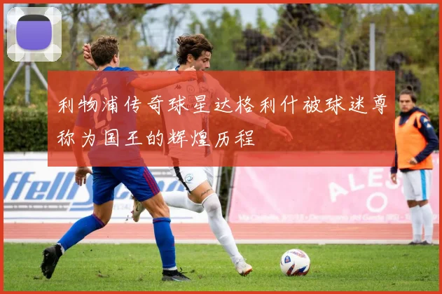利物浦传奇球星达格利什被球迷尊称为国王的辉煌历程