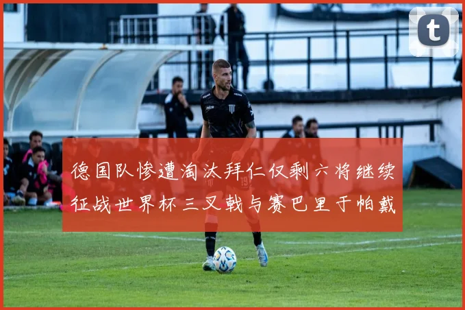 德国队惨遭淘汰拜仁仅剩六将继续征战世界杯三叉戟与赛巴里于帕戴维斯携手出战