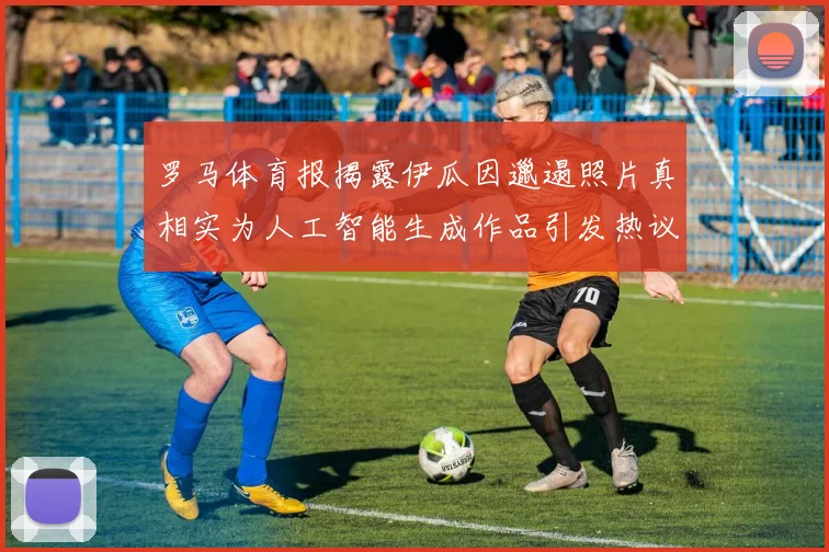 罗马体育报揭露伊瓜因邋遢照片真相实为人工智能生成作品引发热议