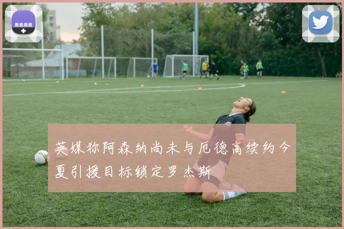 英媒称阿森纳尚未与厄德高续约今夏引援目标锁定罗杰斯