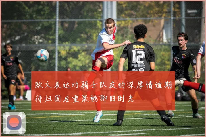 欧文表达对骑士队友的深厚情谊期待归国后重聚畅聊旧时光
