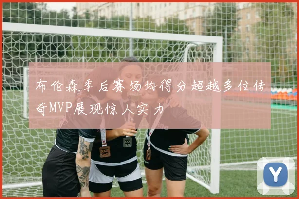 布伦森季后赛场均得分超越多位传奇MVP展现惊人实力