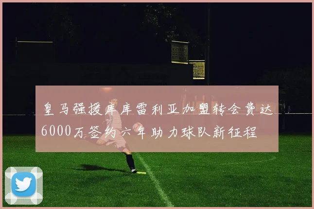 皇马强援库库雷利亚加盟转会费达6000万签约六年助力球队新征程