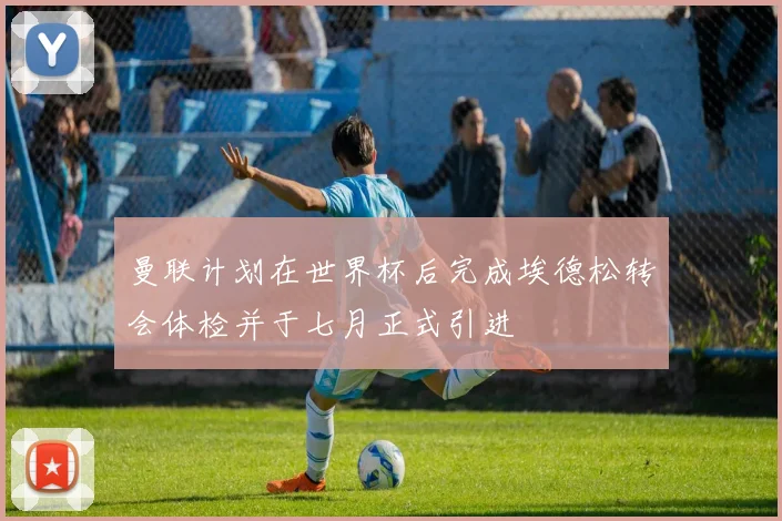 曼联计划在世界杯后完成埃德松转会体检并于七月正式引进
