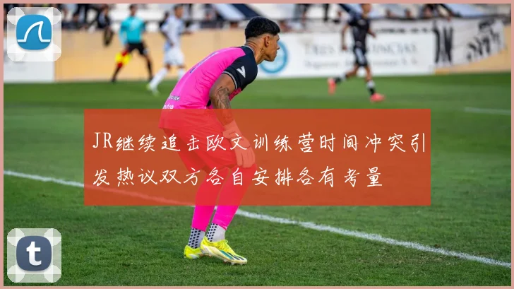 JR继续追击欧文训练营时间冲突引发热议双方各自安排各有考量
