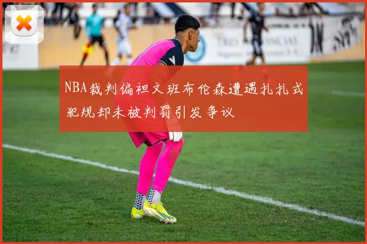 NBA裁判偏袒文班布伦森遭遇扎扎式犯规却未被判罚引发争议