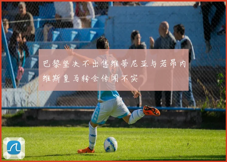 巴黎坚决不出售维蒂尼亚与若昂内维斯皇马转会传闻不实