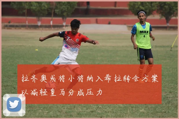 拉齐奥或将小将纳入希拉转会方案以减轻皇马分成压力