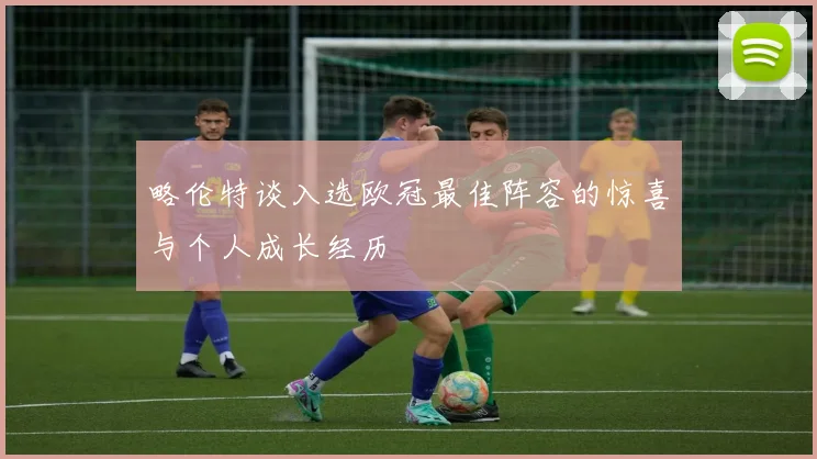 略伦特谈入选欧冠最佳阵容的惊喜与个人成长经历