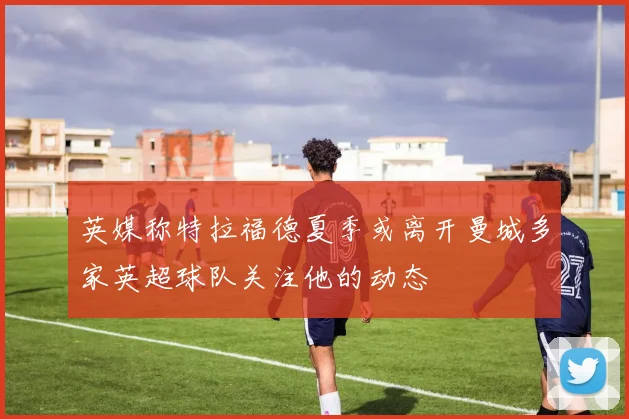 英媒称特拉福德夏季或离开曼城多家英超球队关注他的动态