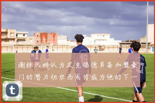 谢林汉姆认为皮克福德具备加盟豪门的潜力切尔西或将成为他的下一个选择