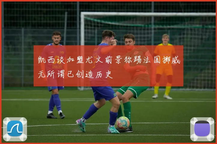 凯西谈加盟尤文前景称踢法国挪威无所谓已创造历史